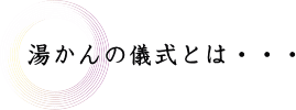 湯かんの儀式とは…